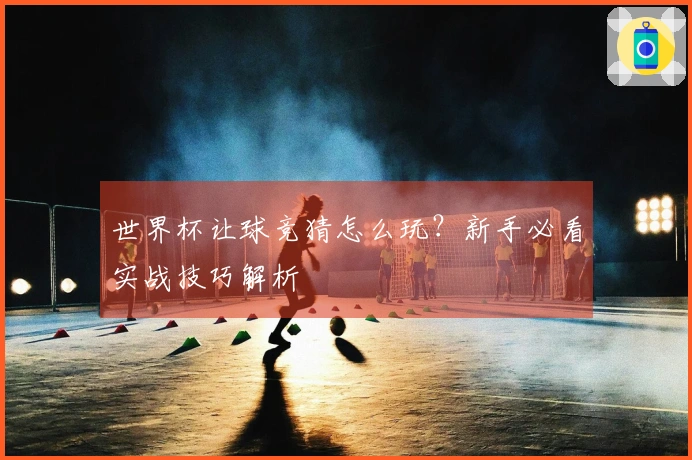 世界杯让球竞猜怎么玩？新手必看实战技巧解析