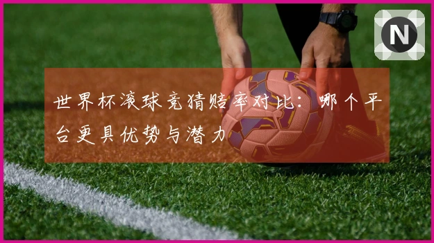 世界杯滚球竞猜赔率对比：哪个平台更具优势与潜力
